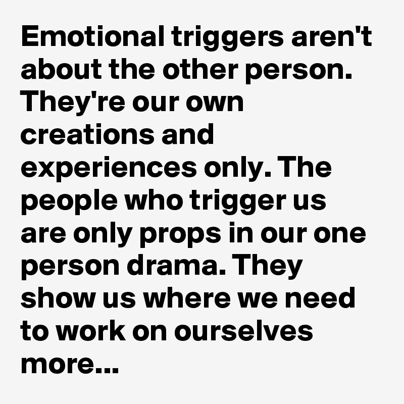 Emotional triggers aren't about the other person. They're our own creations and experiences only. The people who trigger us are only props in our one person drama. They show us where we need to work on ourselves more...
