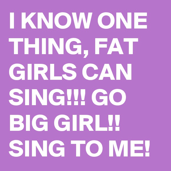 I KNOW ONE THING, FAT GIRLS CAN SING!!! GO  BIG GIRL!! SING TO ME!
