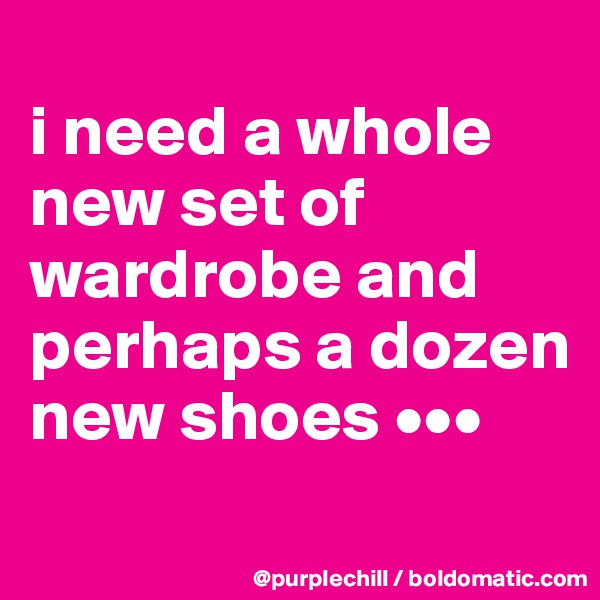
i need a whole 
new set of 
wardrobe and 
perhaps a dozen 
new shoes •••
