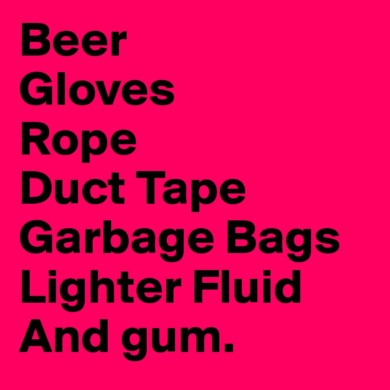 Beer
Gloves
Rope
Duct Tape
Garbage Bags
Lighter Fluid
And gum.