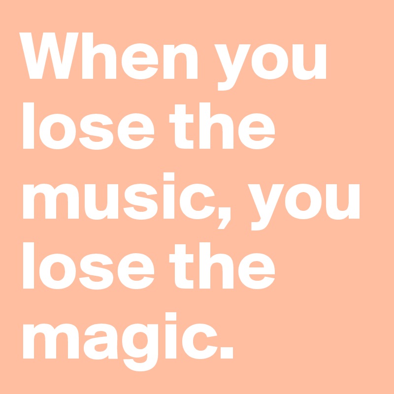When you lose the music, you lose the magic.