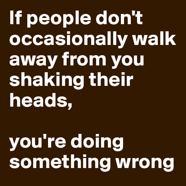 If people don't occasionally walk away from you shaking their heads, 

you're doing something wrong