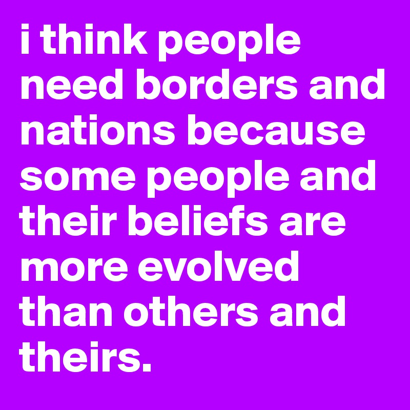 i think people need borders and nations because some people and their beliefs are more evolved than others and theirs. 