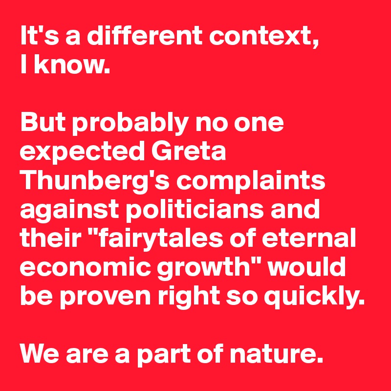 It's a different context, 
I know.

But probably no one expected Greta Thunberg's complaints against politicians and their "fairytales of eternal economic growth" would be proven right so quickly.

We are a part of nature.