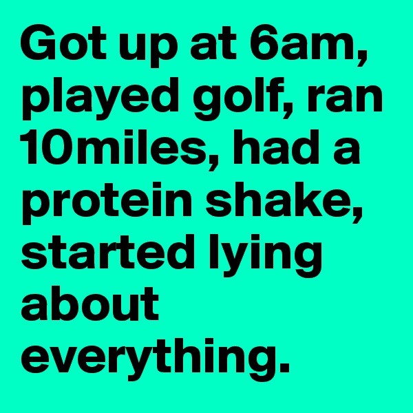 Got up at 6am, played golf, ran 10miles, had a protein shake, started lying about everything.