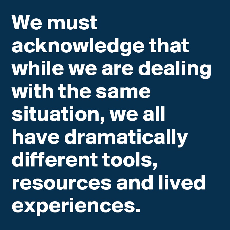 We must acknowledge that while we are dealing with the same situation, we all have dramatically different tools, resources and lived experiences.