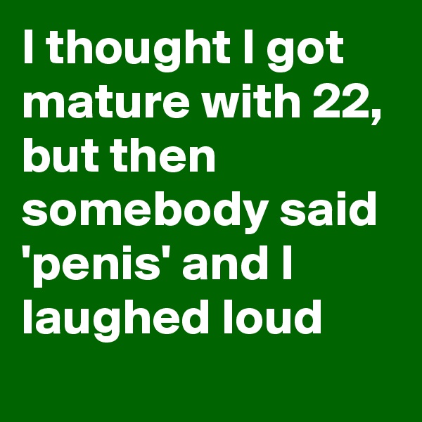 I thought I got mature with 22, but then somebody said 'penis' and I laughed loud 

