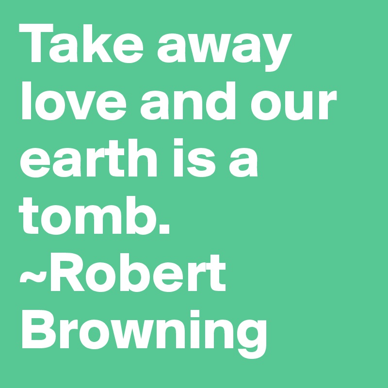 Take away love and our earth is a tomb. ~Robert Browning