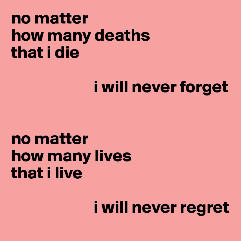 no matter
how many deaths 
that i die

                        i will never forget


no matter
how many lives 
that i live

                        i will never regret