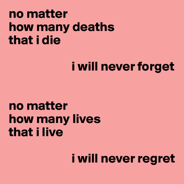 no matter
how many deaths 
that i die

                        i will never forget


no matter
how many lives 
that i live

                        i will never regret