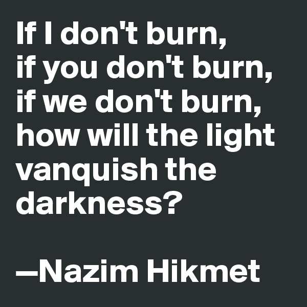 If I don't burn, 
if you don't burn, if we don't burn, how will the light vanquish the darkness? 

—Nazim Hikmet