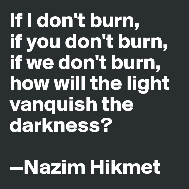 If I don't burn, 
if you don't burn, if we don't burn, how will the light vanquish the darkness? 

—Nazim Hikmet