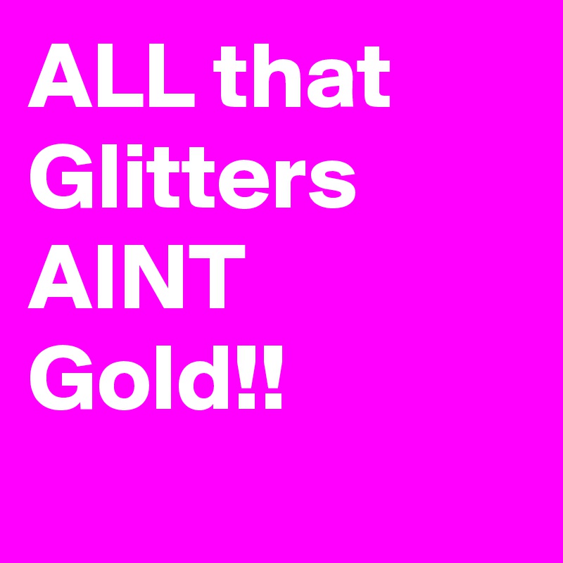 ALL that Glitters AINT Gold!!

