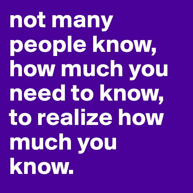 not many people know, how much you need to know, to realize how much you 
know.