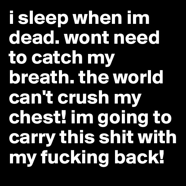 i sleep when im dead. wont need to catch my breath. the world can't crush my chest! im going to carry this shit with my fucking back!