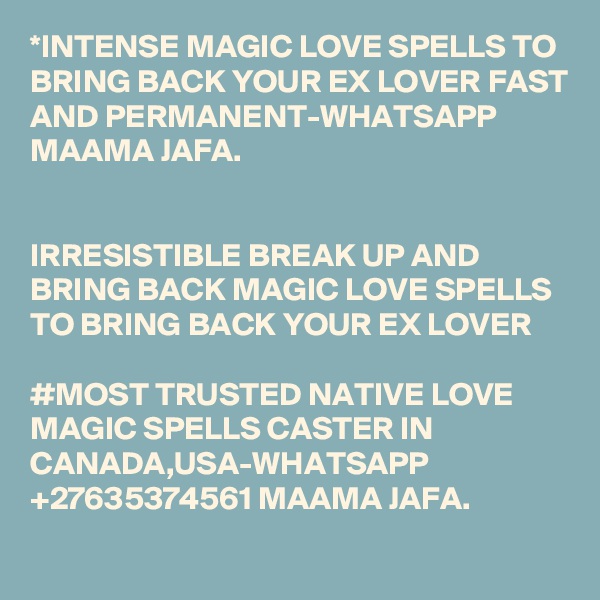 *INTENSE MAGIC LOVE SPELLS TO BRING BACK YOUR EX LOVER FAST AND PERMANENT-WHATSAPP MAAMA JAFA.


IRRESISTIBLE BREAK UP AND BRING BACK MAGIC LOVE SPELLS TO BRING BACK YOUR EX LOVER 

#MOST TRUSTED NATIVE LOVE MAGIC SPELLS CASTER IN CANADA,USA-WHATSAPP +27635374561 MAAMA JAFA.