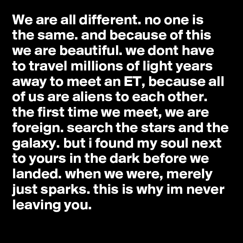 We are all different. no one is the same. and because of this we are beautiful. we dont have to travel millions of light years away to meet an ET, because all of us are aliens to each other. the first time we meet, we are foreign. search the stars and the galaxy. but i found my soul next to yours in the dark before we landed. when we were, merely just sparks. this is why im never leaving you. 