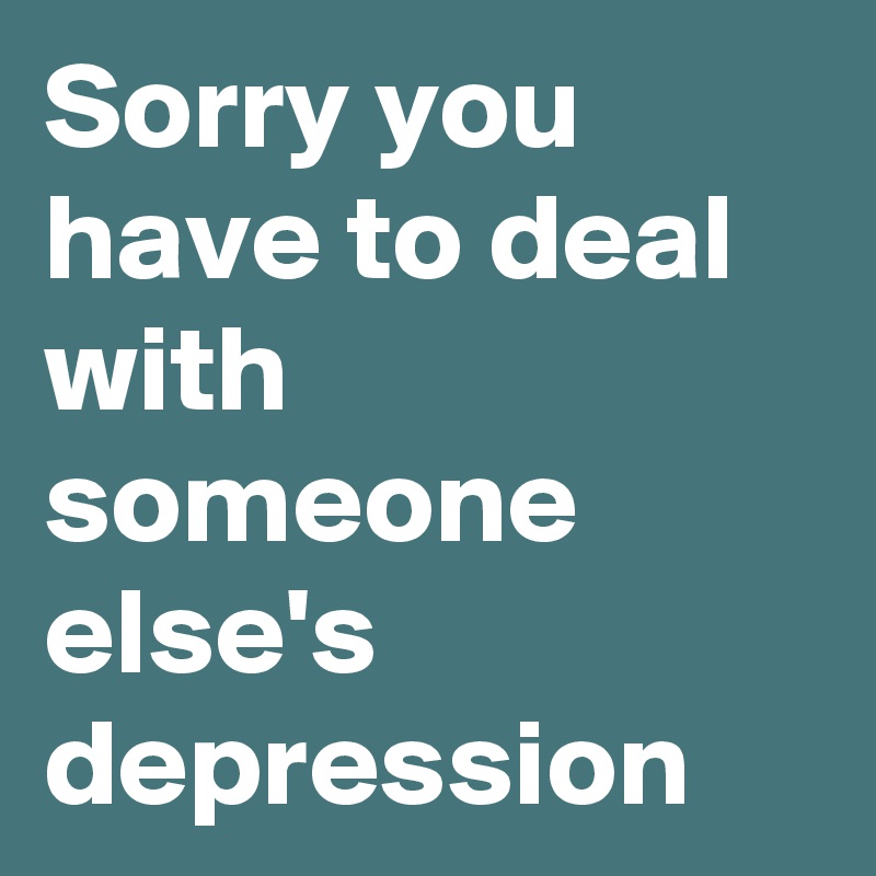 Sorry you have to deal with someone else's depression