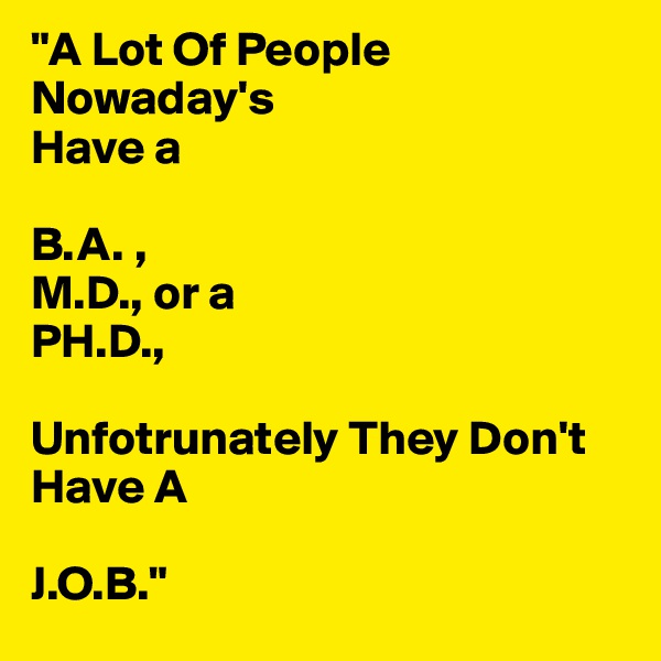 "A Lot Of People Nowaday's
Have a 

B.A. ,
M.D., or a
PH.D.,

Unfotrunately They Don't
Have A

J.O.B."
