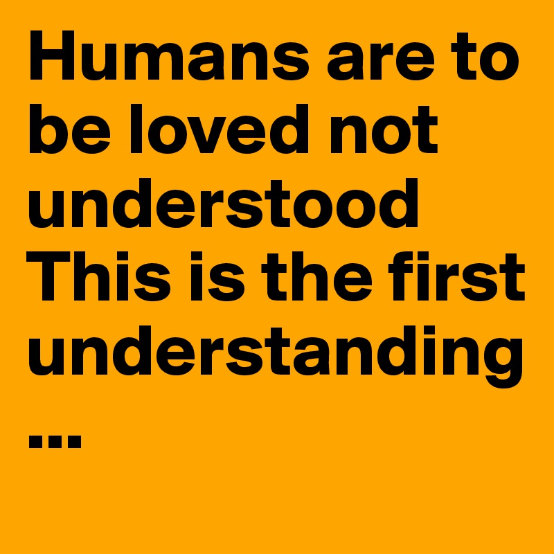 Humans are to be loved not understood
This is the first understanding...
