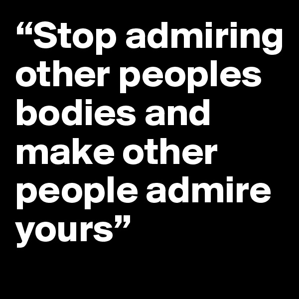 “Stop admiring other peoples bodies and make other people admire yours”