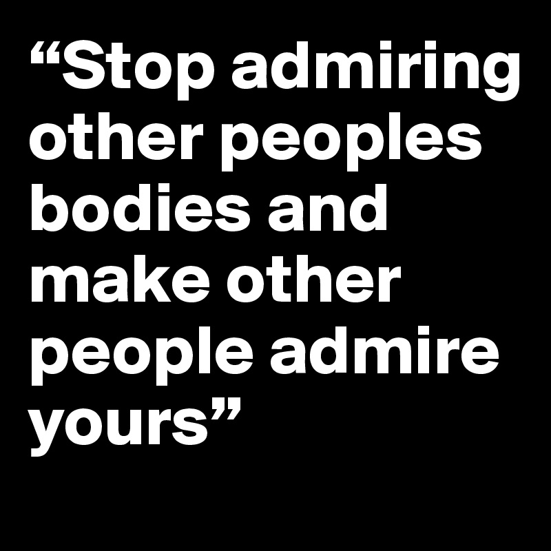 “Stop admiring other peoples bodies and make other people admire yours”