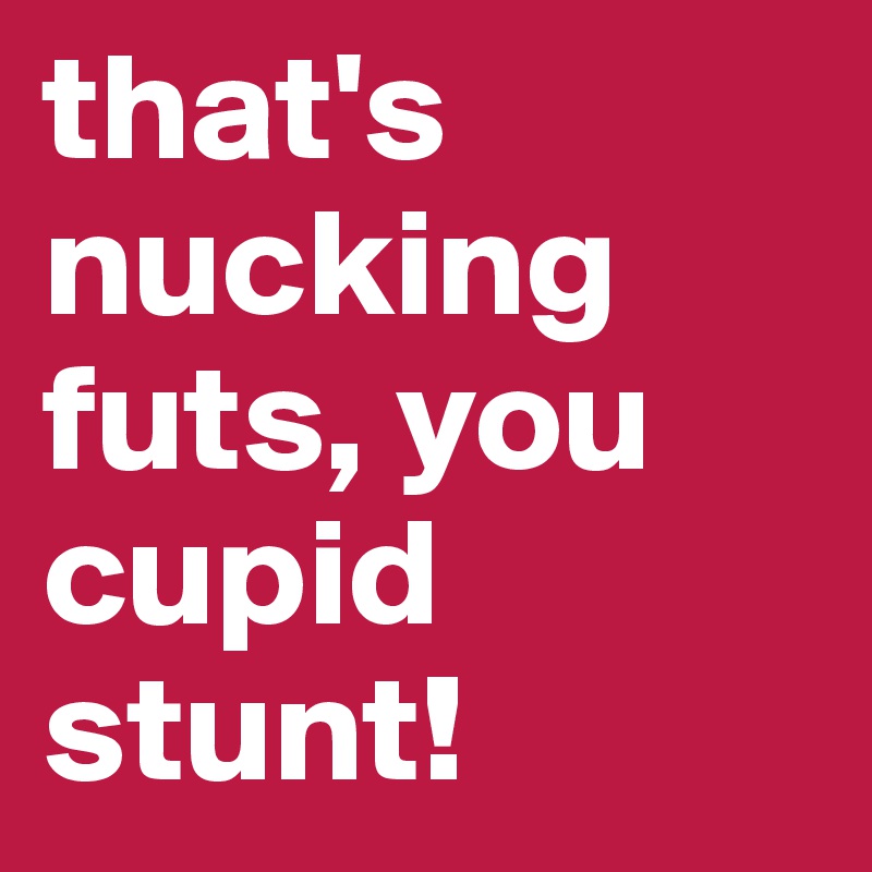 that's
nucking futs, you cupid stunt!