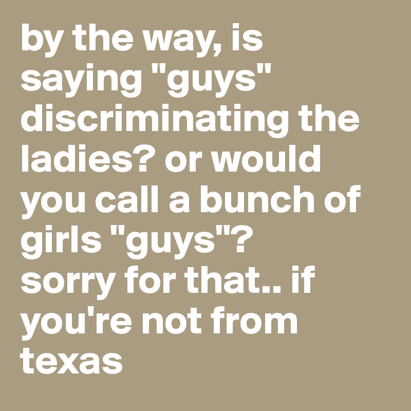 by the way, is saying "guys" discriminating the ladies? or would you call a bunch of girls "guys"?                                             sorry for that.. if you're not from texas