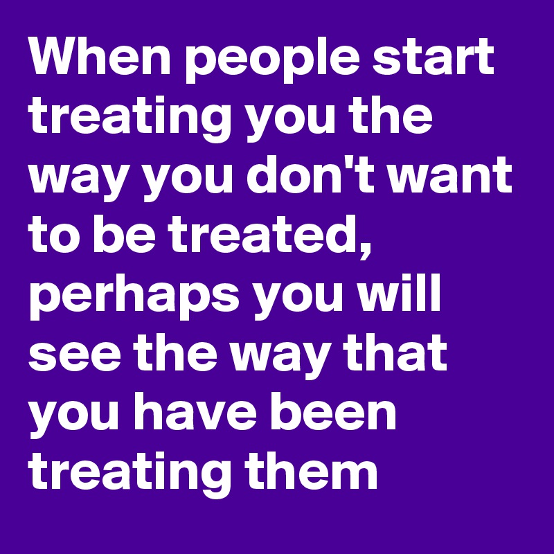 When people start treating you the way you don't want to be treated, perhaps you will see the way that you have been treating them