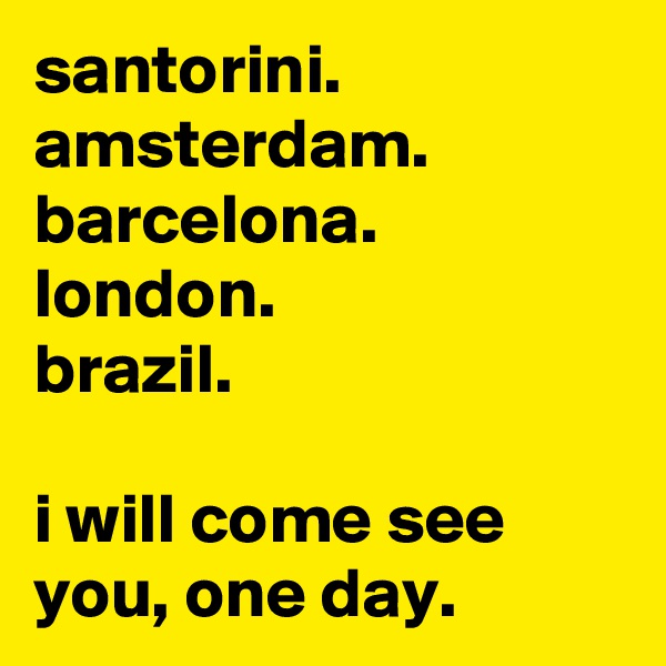 santorini.
amsterdam.
barcelona.
london.
brazil.

i will come see you, one day.