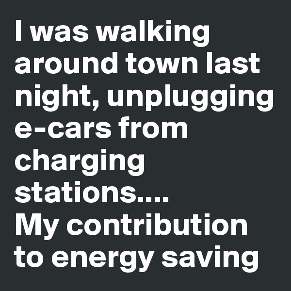 I was walking around town last night, unplugging e-cars from charging stations....
My contribution to energy saving