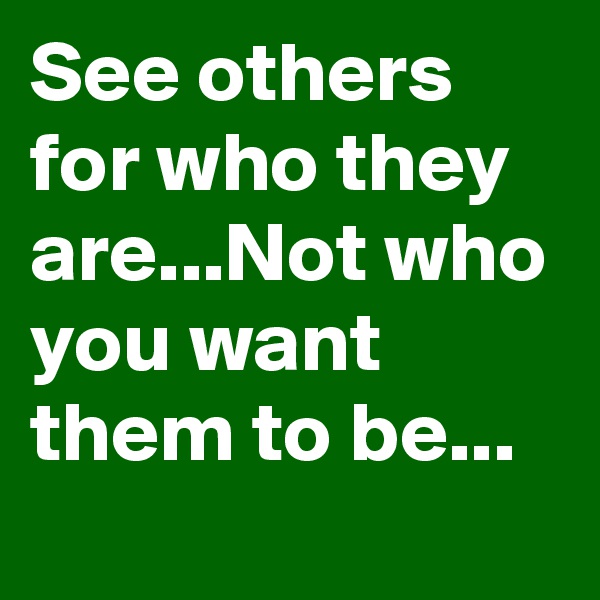See others for who they are...Not who you want them to be...
