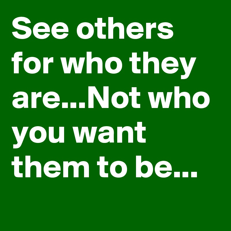See others for who they are...Not who you want them to be...