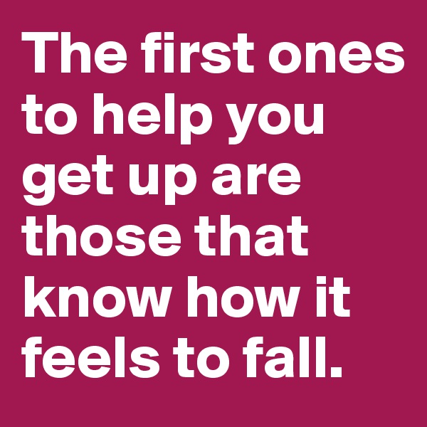 The first ones to help you get up are those that know how it feels to fall. 