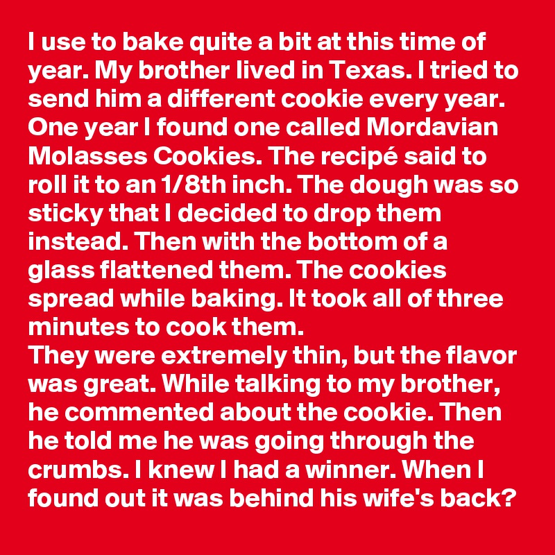 I use to bake quite a bit at this time of year. My brother lived in Texas. I tried to send him a different cookie every year. One year I found one called Mordavian Molasses Cookies. The recipé said to roll it to an 1/8th inch. The dough was so sticky that I decided to drop them instead. Then with the bottom of a glass flattened them. The cookies spread while baking. It took all of three minutes to cook them.
They were extremely thin, but the flavor was great. While talking to my brother, he commented about the cookie. Then he told me he was going through the crumbs. I knew I had a winner. When I found out it was behind his wife's back?