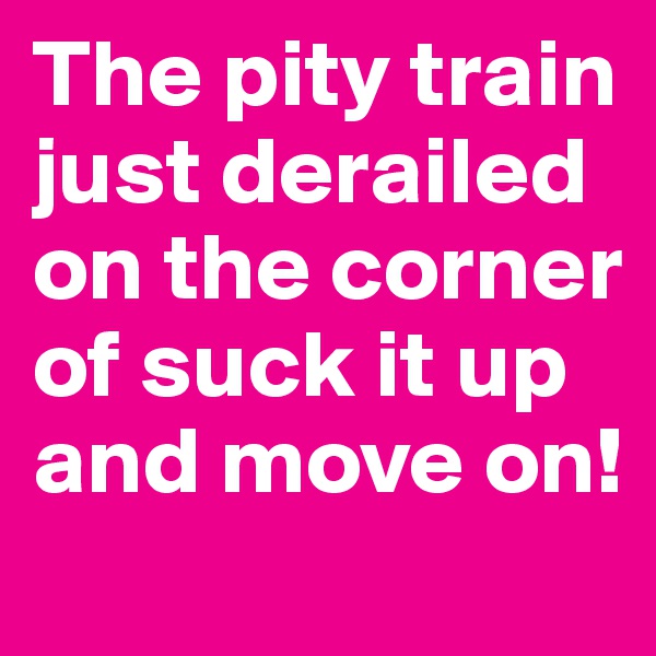 The pity train just derailed on the corner of suck it up and move on!