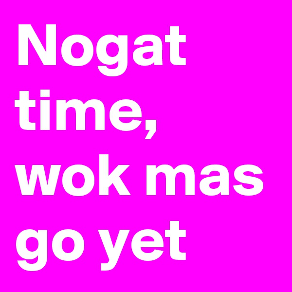 Nogat time, wok mas go yet