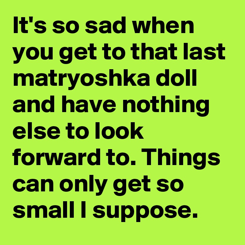 It's so sad when you get to that last matryoshka doll and have nothing else to look forward to. Things can only get so small I suppose.