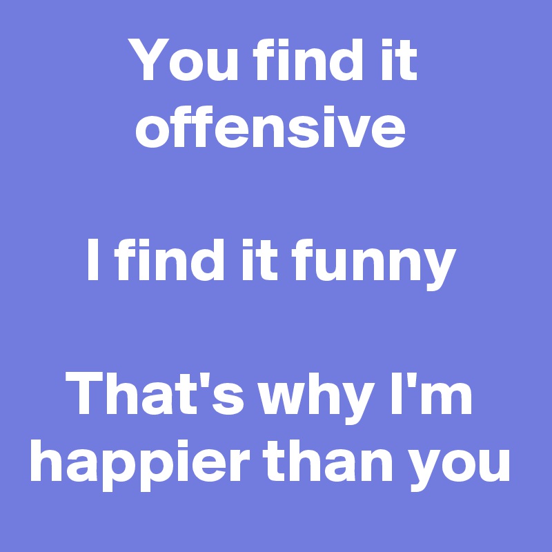 You find it offensive

I find it funny

That's why I'm happier than you