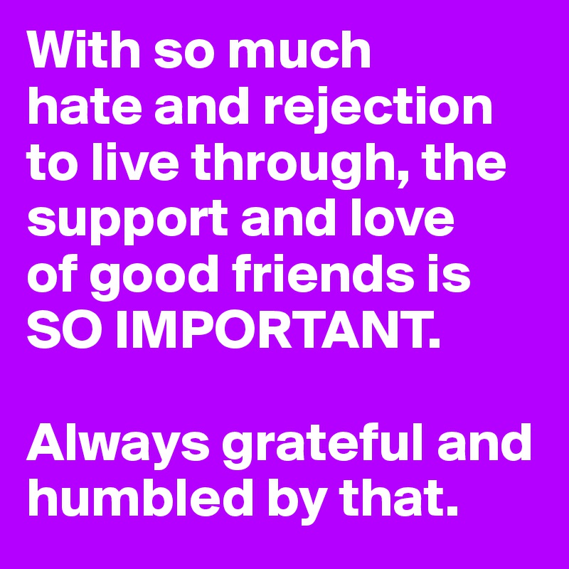 With so much 
hate and rejection to live through, the support and love 
of good friends is 
SO IMPORTANT. 

Always grateful and humbled by that. 