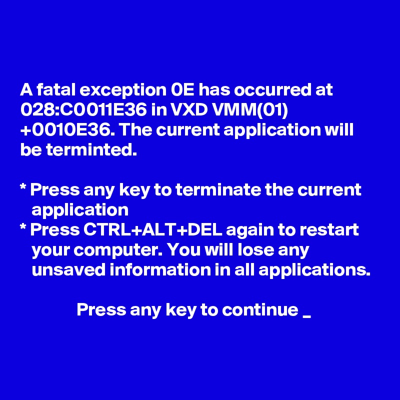 


A fatal exception 0E has occurred at 028:C0011E36 in VXD VMM(01) +0010E36. The current application will be terminted.

* Press any key to terminate the current 
   application
* Press CTRL+ALT+DEL again to restart 
   your computer. You will lose any 
   unsaved information in all applications.

               Press any key to continue _


