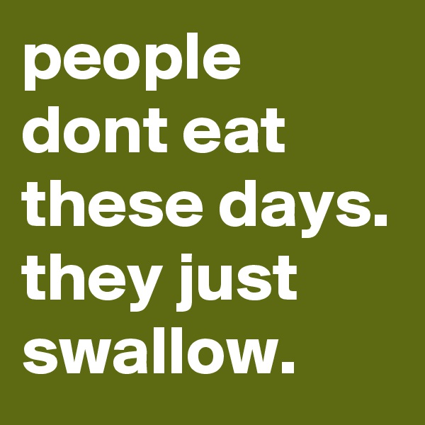 people dont eat these days.  
they just swallow.