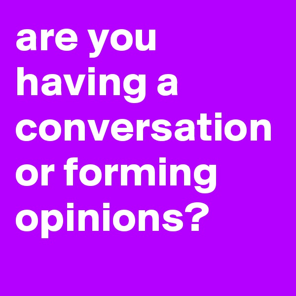 are you having a conversation or forming opinions?