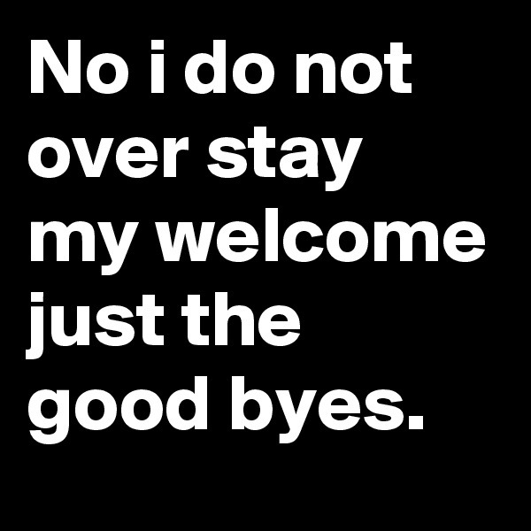 No i do not over stay my welcome just the good byes. 