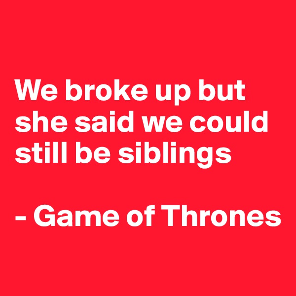 

We broke up but she said we could still be siblings

- Game of Thrones
