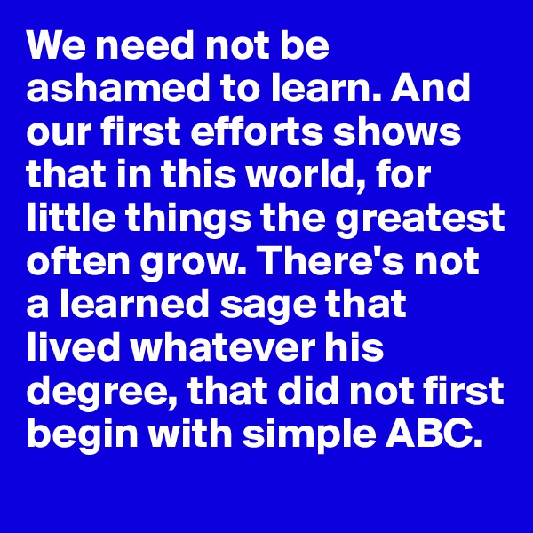 We need not be ashamed to learn. And our first efforts shows that in this world, for little things the greatest often grow. There's not a learned sage that lived whatever his degree, that did not first begin with simple ABC. 