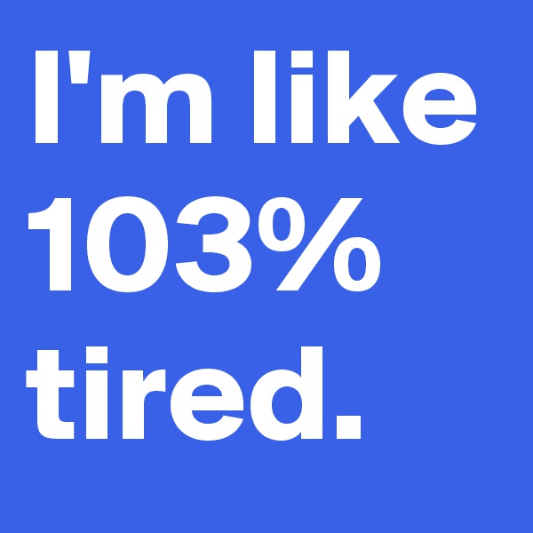 I'm like 103% tired.