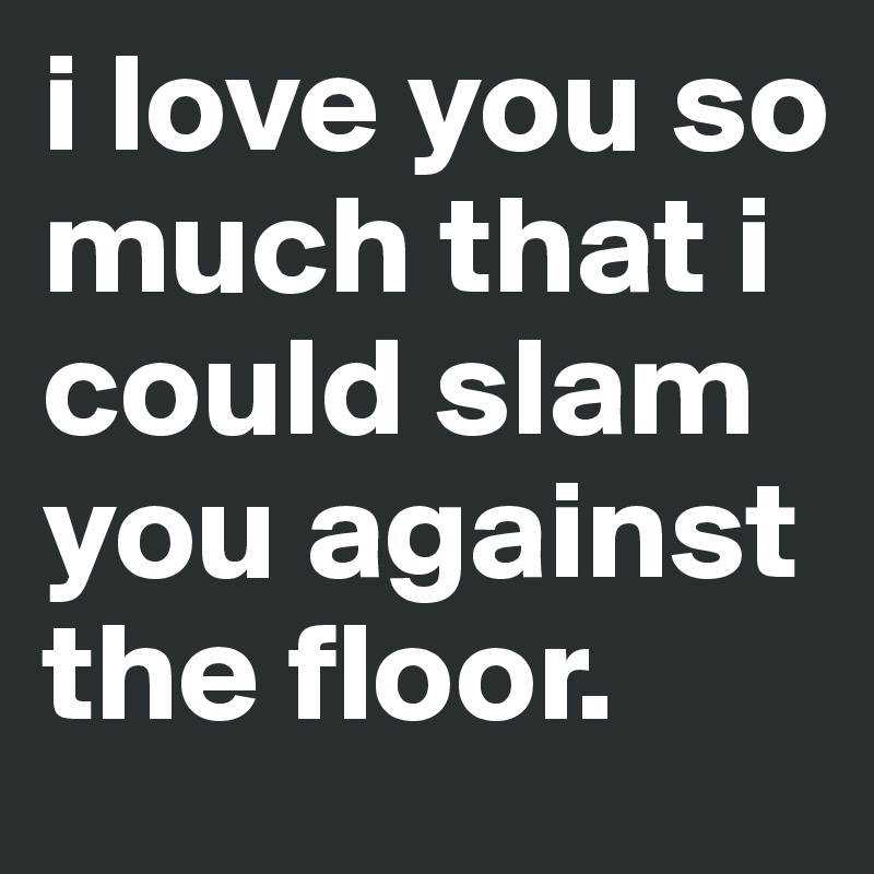 i love you so much that i could slam you against the floor.
