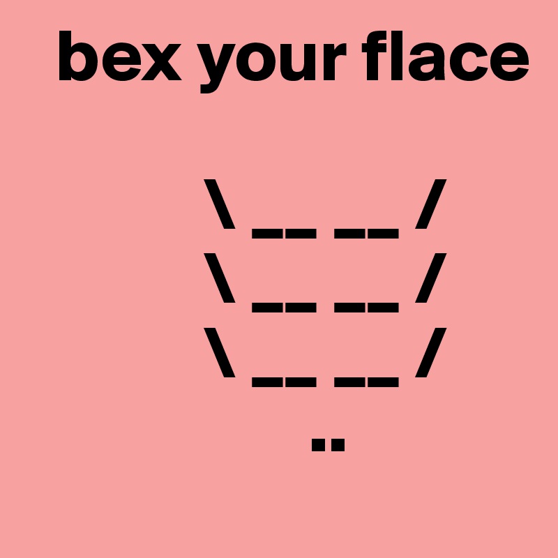   bex your flace 

            \ __ __ /                 
            \ __ __ /
            \ __ __ /
                   ..