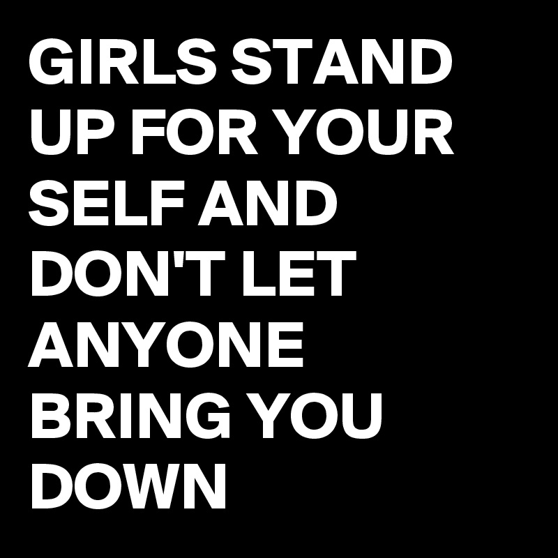 GIRLS STAND UP FOR YOUR SELF AND DON'T LET ANYONE BRING YOU DOWN